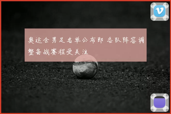 奥运会男足名单公布即 各队阵容调整备战赛程受关注