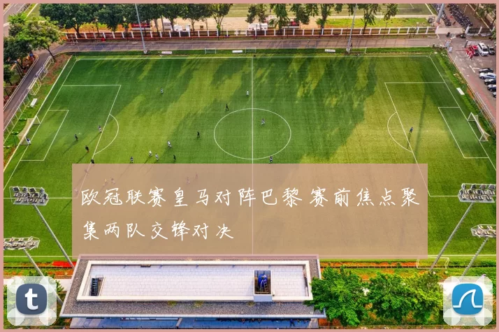 欧冠联赛皇马对阵巴黎 赛前焦点聚集两队交锋对决