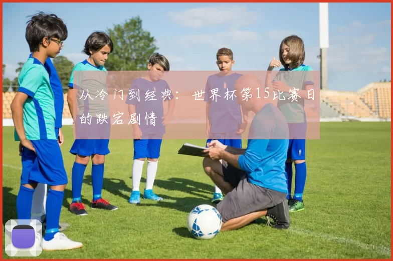 从冷门到经典:世界杯第15比赛日的跌宕剧情