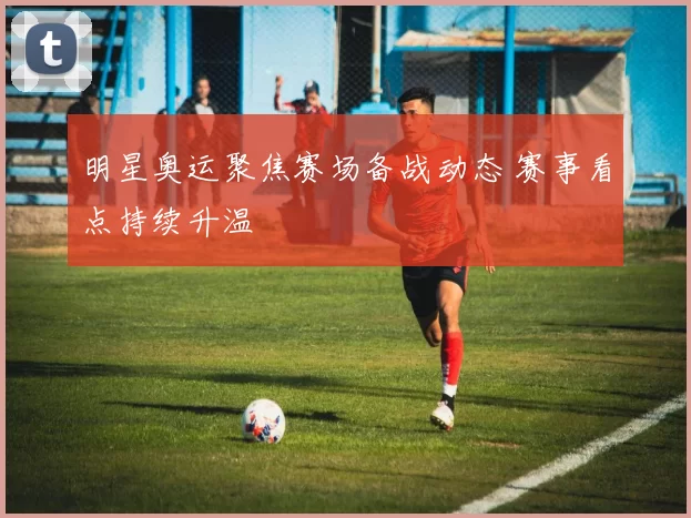 明星奥运聚焦赛场备战动态 赛事看点持续升温