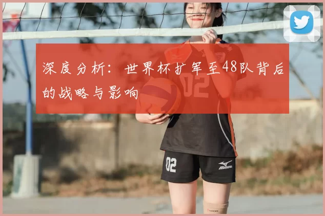 深度分析:世界杯扩军至48队背后的战略与影响