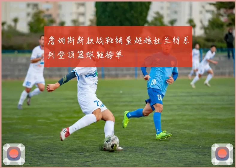 詹姆斯新款战靴销量超越杜兰特系列登顶篮球鞋榜单