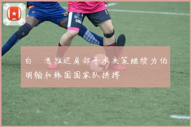 白昇浩推迟肩部手术决策继续为伯明翰和韩国国家队拼搏