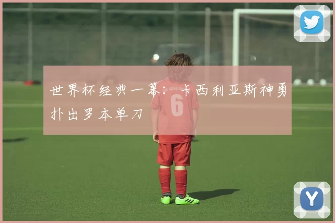 世界杯经典一幕:卡西利亚斯神勇扑出罗本单刀