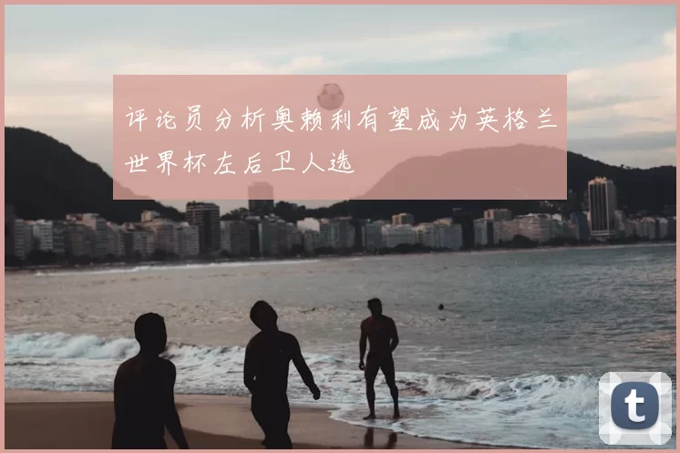 评论员分析奥赖利有望成为英格兰世界杯左后卫人选