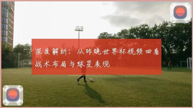 深度解析：从昨晚世界杯视频回看战术布局与球星表现