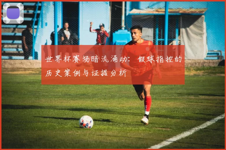 世界杯赛场暗流涌动:假球指控的历史案例与证据分析