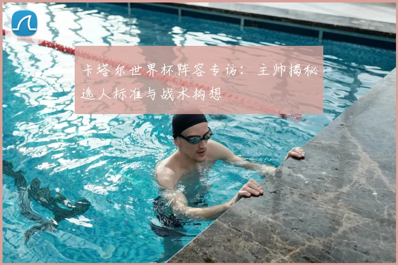 卡塔尔世界杯阵容专访:主帅揭秘选人标准与战术构想
