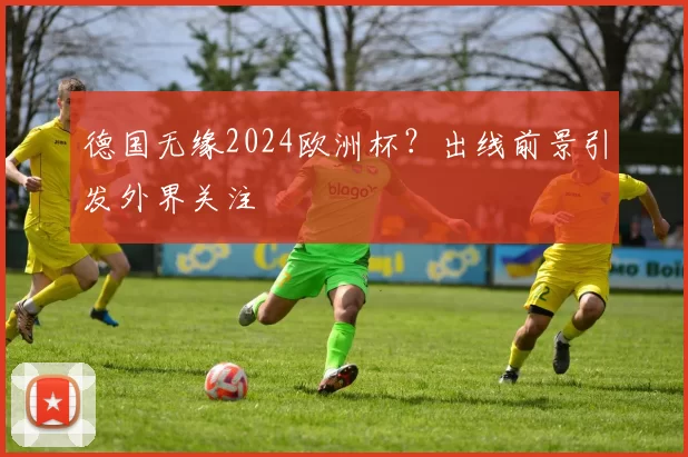 德国无缘2024欧洲杯?出线前景引发外界关注