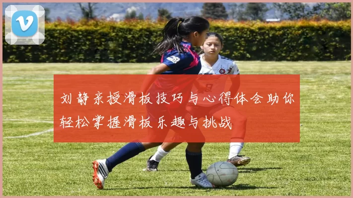 刘静亲授滑板技巧与心得体会助你轻松掌握滑板乐趣与挑战