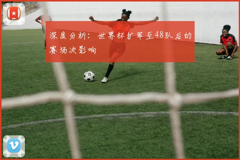 深度分析:世界杯扩军至48队后的赛场次影响