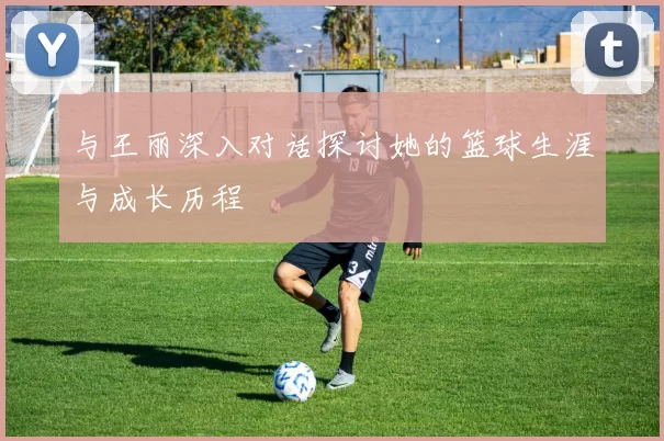 与王丽深入对话探讨她的篮球生涯与成长历程