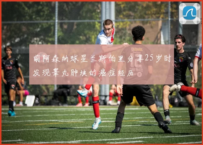 前阿森纳球星兰斯伯里分享25岁时发现睾丸肿块的癌症经历