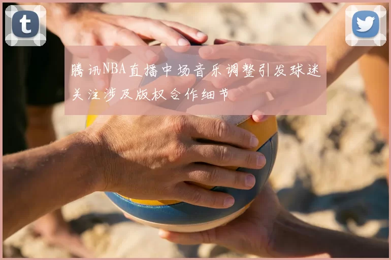 腾讯NBA直播中场音乐调整引发球迷关注涉及版权合作细节