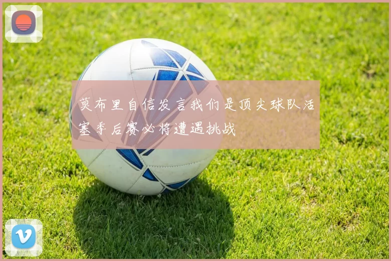 莫布里自信发言我们是顶尖球队活塞季后赛必将遭遇挑战