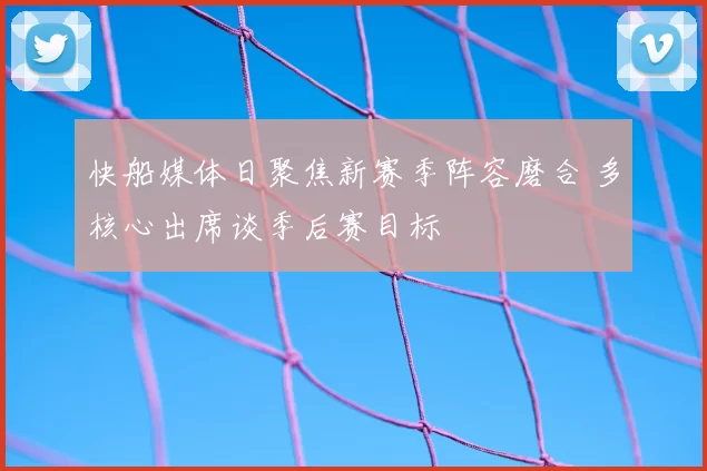 快船媒体日聚焦新赛季阵容磨合 多核心出席谈季后赛目标