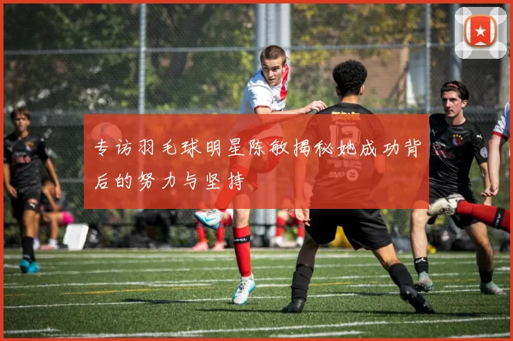 专访羽毛球明星陈敏揭秘她成功背后的努力与坚持