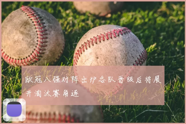 欧冠八强对阵出炉各队晋级后将展开淘汰赛角逐
