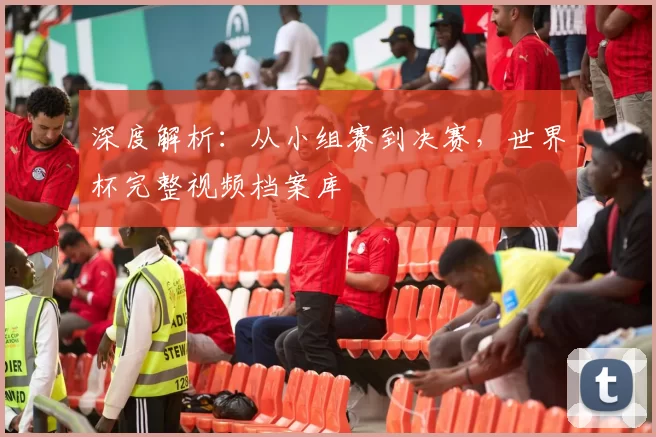 深度解析:从小组赛到决赛,世界杯完整视频档案库