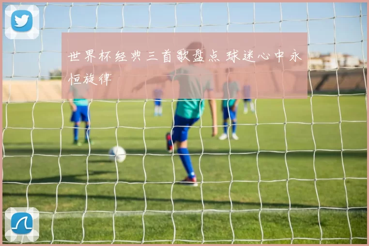 世界杯经典三首歌盘点 球迷心中永恒旋律