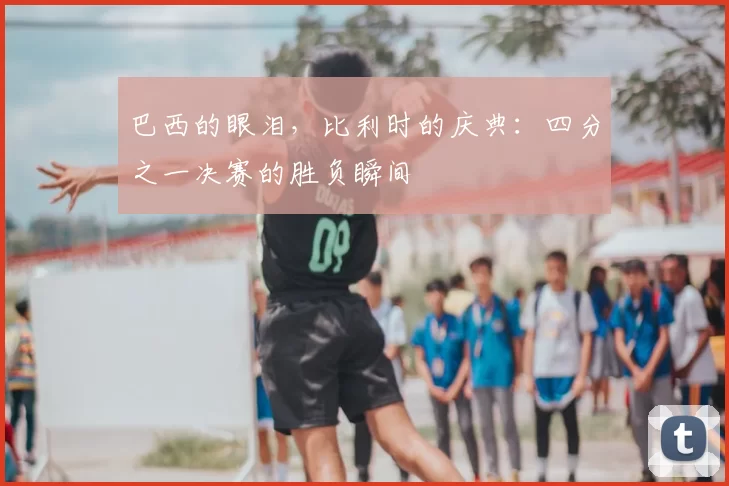 巴西的眼泪,比利时的庆典:四分之一决赛的胜负瞬间