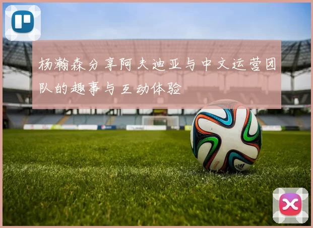 杨瀚森分享阿夫迪亚与中文运营团队的趣事与互动体验