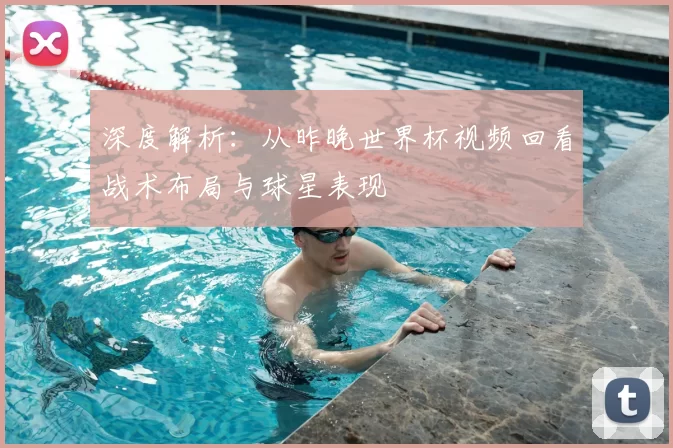 深度解析：从昨晚世界杯视频回看战术布局与球星表现