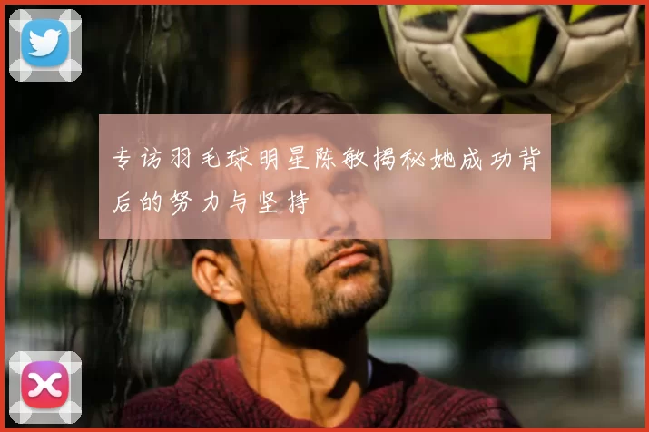 专访羽毛球明星陈敏揭秘她成功背后的努力与坚持