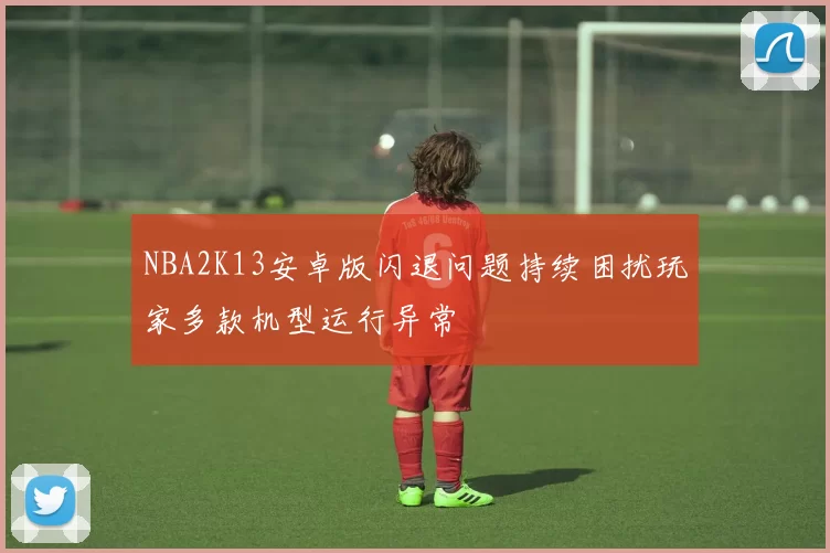 NBA2K13安卓版闪退问题持续困扰玩家多款机型运行异常