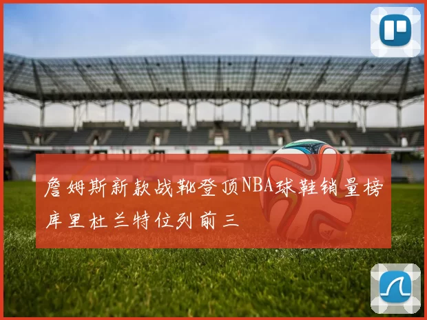 詹姆斯新款战靴登顶NBA球鞋销量榜库里杜兰特位列前三