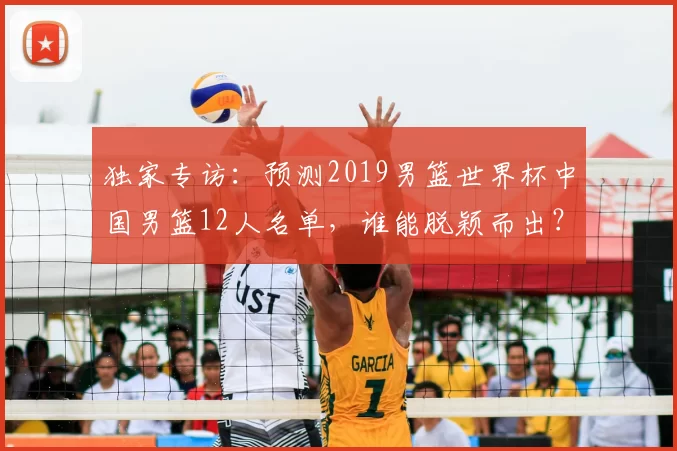 独家专访:预测2019男篮世界杯中国男篮12人名单,谁能脱颖而出?