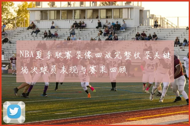 NBA夏季联赛录像回放完整收录关键场次球员表现与赛果回顾