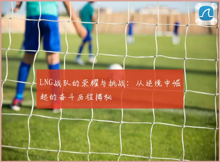 LNG战队的荣耀与挑战:从逆境中崛起的奋斗历程揭秘
