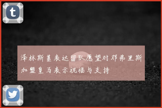 泽林斯基表达留队愿望对邓弗里斯加盟皇马表示祝福与支持