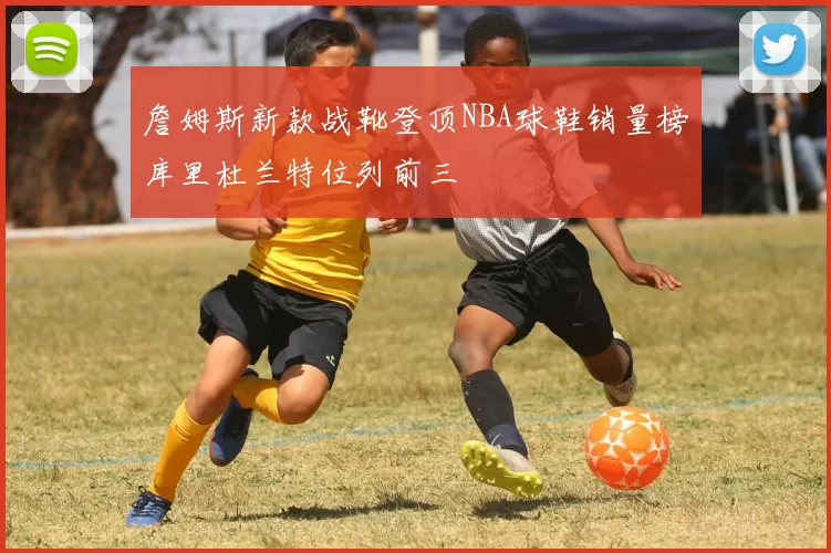 詹姆斯新款战靴登顶NBA球鞋销量榜库里杜兰特位列前三