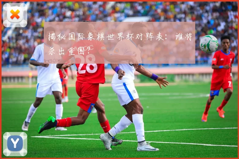 揭秘国际象棋世界杯对阵表:谁将杀出重围?