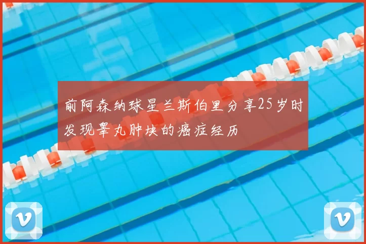 前阿森纳球星兰斯伯里分享25岁时发现睾丸肿块的癌症经历