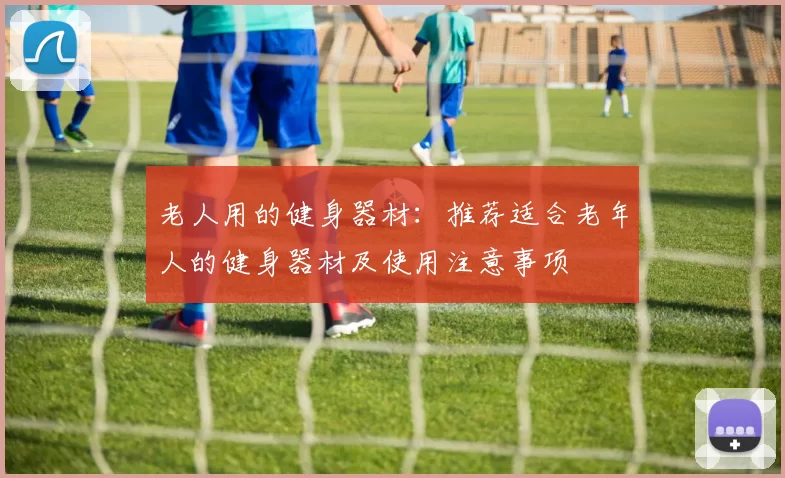 老人用的健身器材：推荐适合老年人的健身器材及使用注意事项