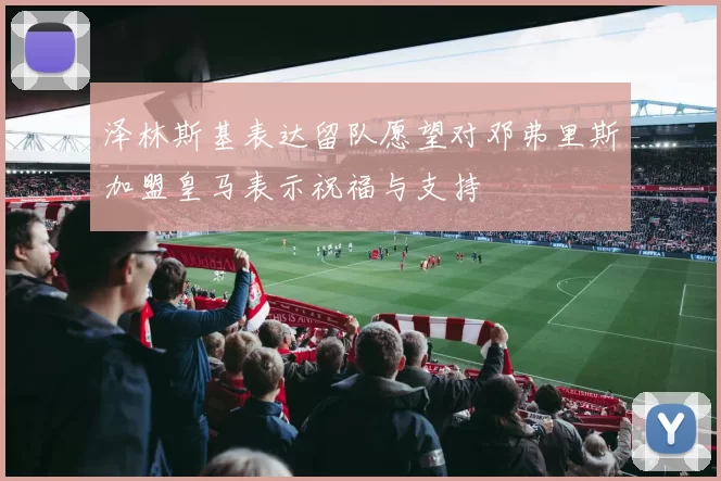 泽林斯基表达留队愿望对邓弗里斯加盟皇马表示祝福与支持