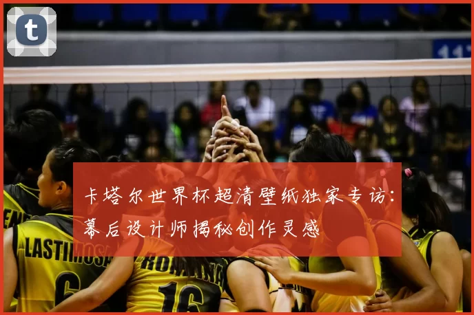 卡塔尔世界杯超清壁纸独家专访:幕后设计师揭秘创作灵感
