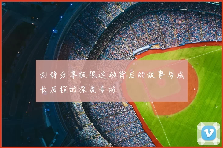 刘静分享极限运动背后的故事与成长历程的深度专访