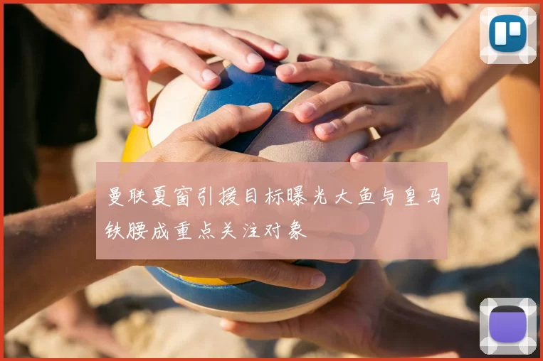 曼联夏窗引援目标曝光大鱼与皇马铁腰成重点关注对象