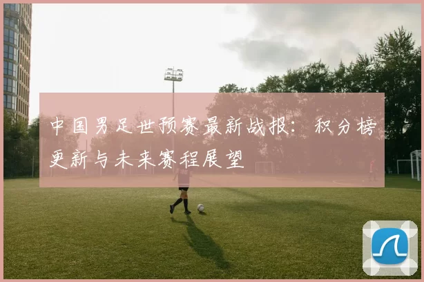 中国男足世预赛最新战报:积分榜更新与未来赛程展望
