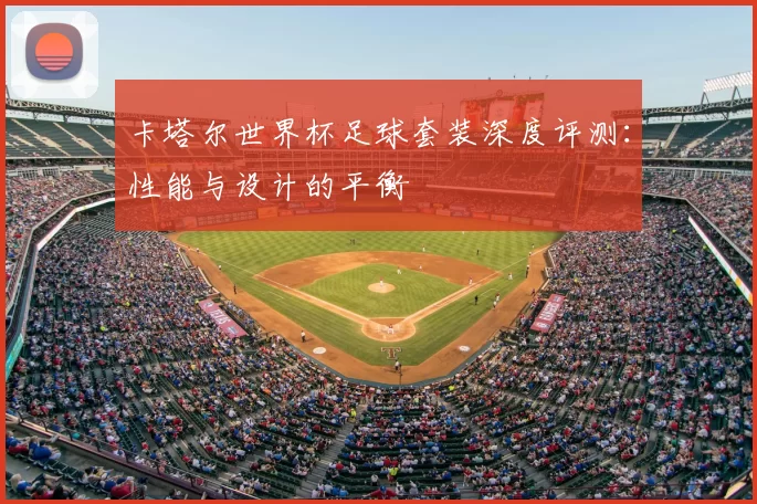 卡塔尔世界杯足球套装深度评测:性能与设计的平衡