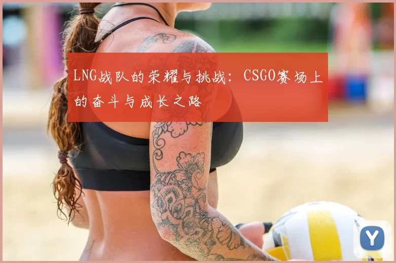 LNG战队的荣耀与挑战:CSGO赛场上的奋斗与成长之路