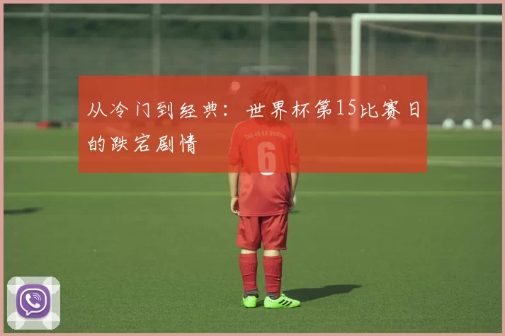 从冷门到经典:世界杯第15比赛日的跌宕剧情