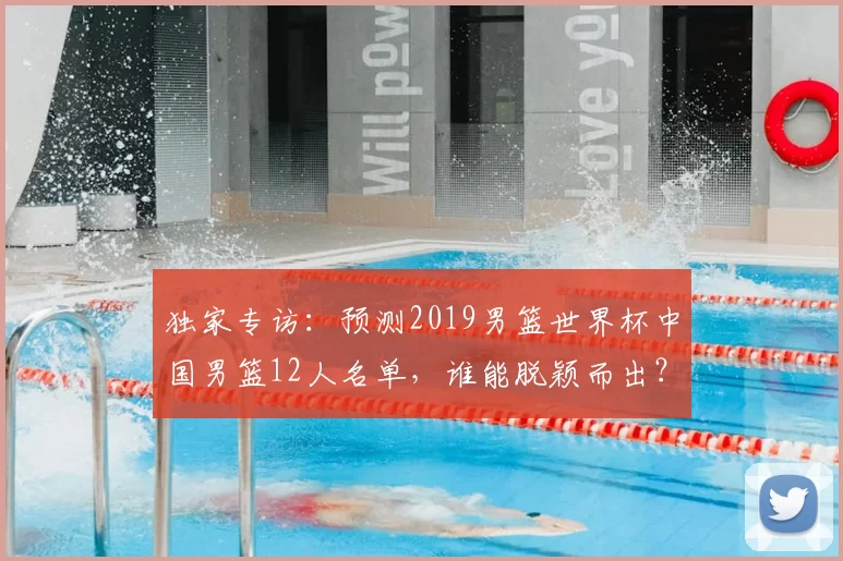 独家专访:预测2019男篮世界杯中国男篮12人名单,谁能脱颖而出?