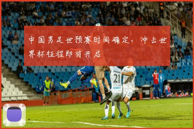 中国男足世预赛时间确定,冲击世界杯征程即将开启