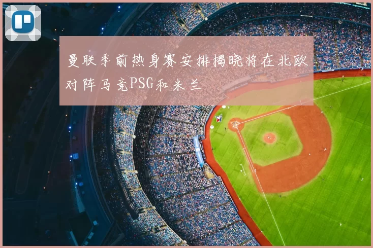 曼联季前热身赛安排揭晓将在北欧对阵马竞PSG和米兰