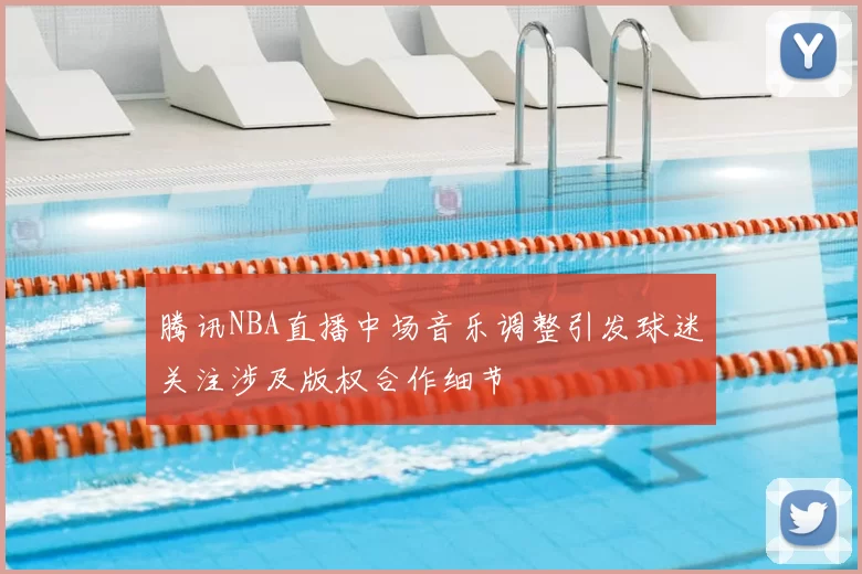 腾讯NBA直播中场音乐调整引发球迷关注涉及版权合作细节